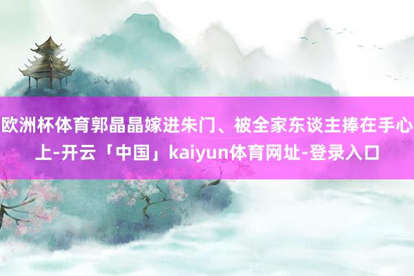欧洲杯体育郭晶晶嫁进朱门、被全家东谈主捧在手心上-开云「中国」kaiyun体育网址-登录入口