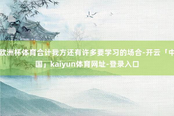 欧洲杯体育合计我方还有许多要学习的场合-开云「中国」kaiyun体育网址-登录入口