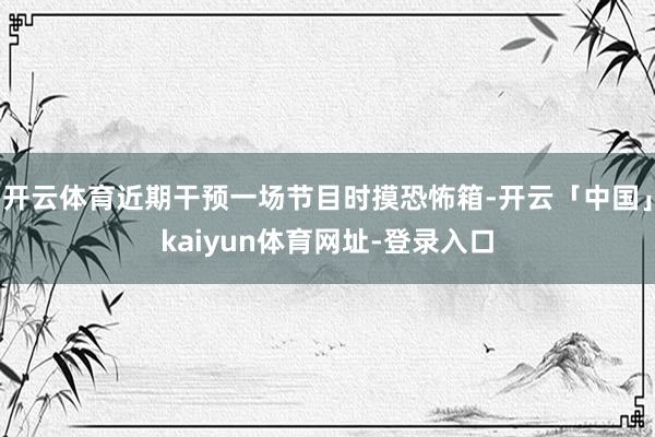 开云体育近期干预一场节目时摸恐怖箱-开云「中国」kaiyun体育网址-登录入口