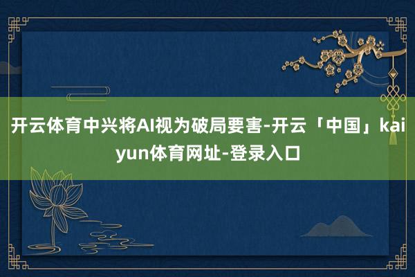 开云体育中兴将AI视为破局要害-开云「中国」kaiyun体育网址-登录入口