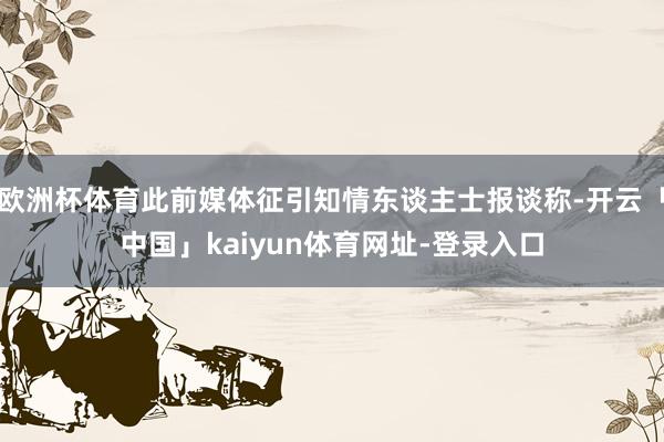 欧洲杯体育此前媒体征引知情东谈主士报谈称-开云「中国」kaiyun体育网址-登录入口
