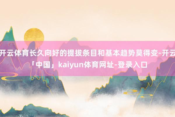 开云体育长久向好的提拔条目和基本趋势莫得变-开云「中国」kaiyun体育网址-登录入口