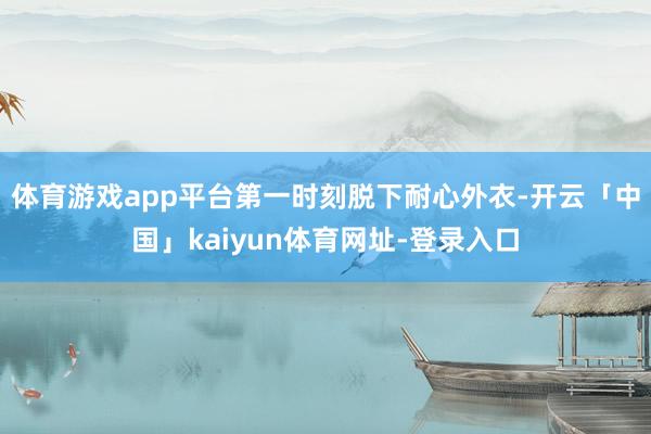 体育游戏app平台第一时刻脱下耐心外衣-开云「中国」kaiyun体育网址-登录入口