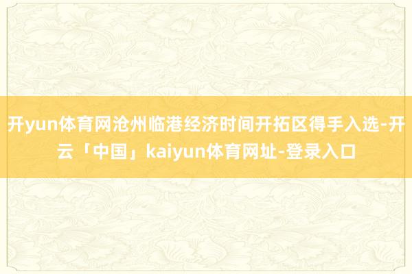 开yun体育网沧州临港经济时间开拓区得手入选-开云「中国」kaiyun体育网址-登录入口