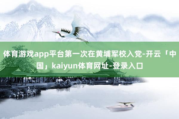 体育游戏app平台第一次在黄埔军校入党-开云「中国」kaiyun体育网址-登录入口