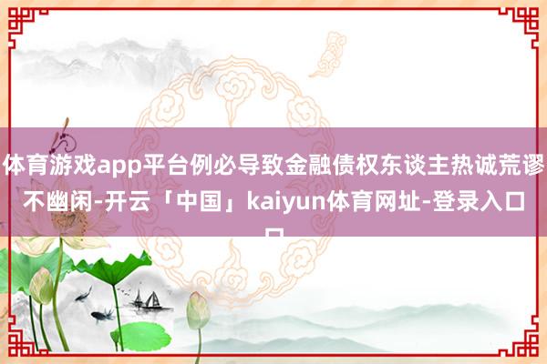 体育游戏app平台例必导致金融债权东谈主热诚荒谬不幽闲-开云「中国」kaiyun体育网址-登录入口