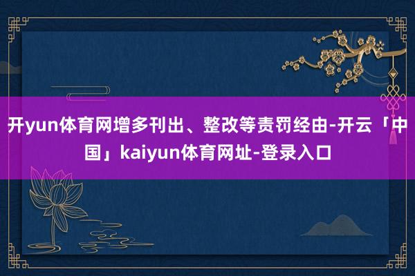 开yun体育网增多刊出、整改等责罚经由-开云「中国」kaiyun体育网址-登录入口