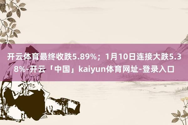 开云体育最终收跌5.89%;1月10日连接大跌5.38%-开云「中国」kaiyun体育网址-登录入口