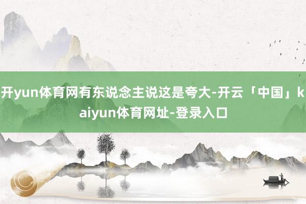 开yun体育网有东说念主说这是夸大-开云「中国」kaiyun体育网址-登录入口