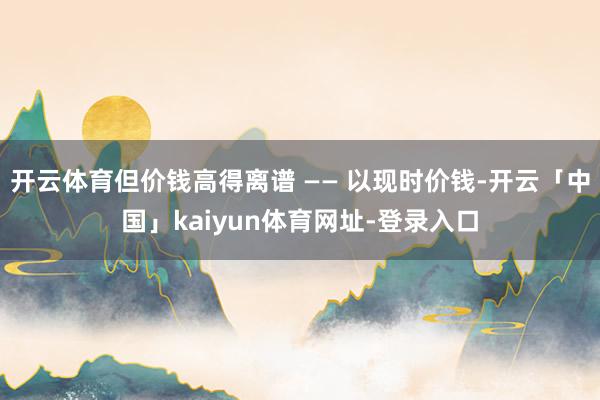 开云体育但价钱高得离谱 —— 以现时价钱-开云「中国」kaiyun体育网址-登录入口