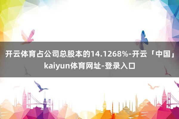 开云体育占公司总股本的14.1268%-开云「中国」kaiyun体育网址-登录入口