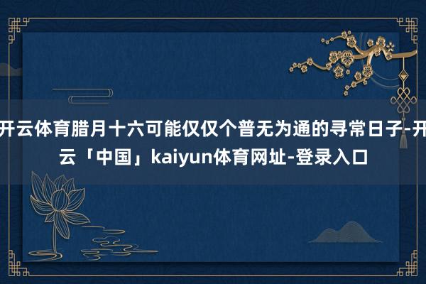 开云体育腊月十六可能仅仅个普无为通的寻常日子-开云「中国」kaiyun体育网址-登录入口