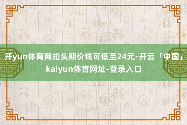 开yun体育网扣头期价钱可低至24元-开云「中国」kaiyun体育网址-登录入口