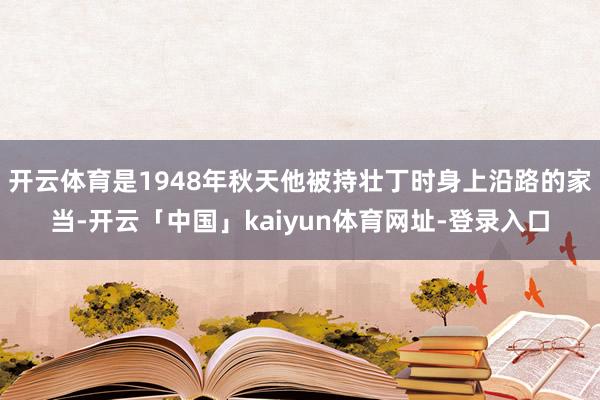 开云体育是1948年秋天他被持壮丁时身上沿路的家当-开云「中国」kaiyun体育网址-登录入口