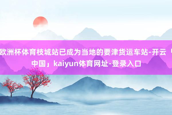 欧洲杯体育枝城站已成为当地的要津货运车站-开云「中国」kaiyun体育网址-登录入口