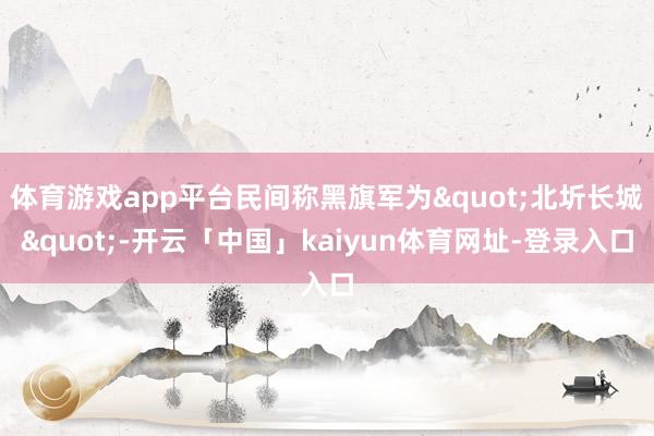 体育游戏app平台民间称黑旗军为"北圻长城"-开云「中国」kaiyun体育网址-登录入口