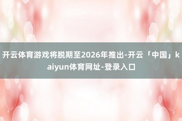 开云体育游戏将脱期至2026年推出-开云「中国」kaiyun体育网址-登录入口