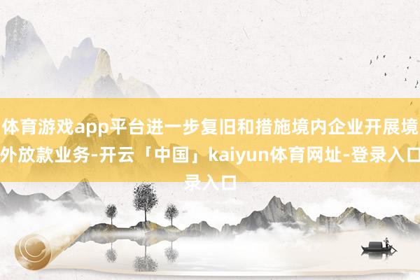体育游戏app平台进一步复旧和措施境内企业开展境外放款业务-开云「中国」kaiyun体育网址-登录入口