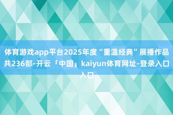 体育游戏app平台2025年度“重温经典”展播作品共236部-开云「中国」kaiyun体育网址-登录入口