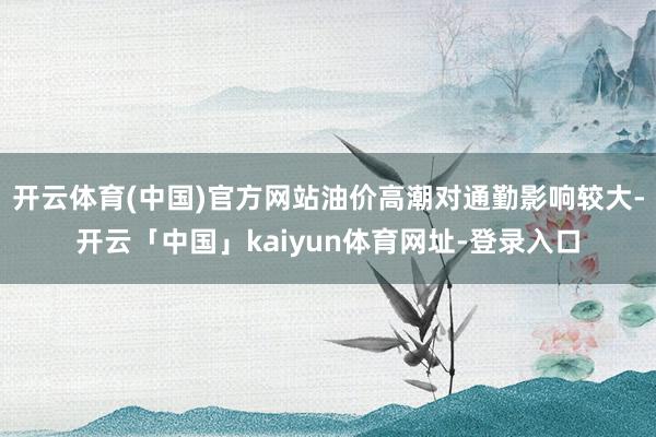 开云体育(中国)官方网站油价高潮对通勤影响较大-开云「中国」kaiyun体育网址-登录入口