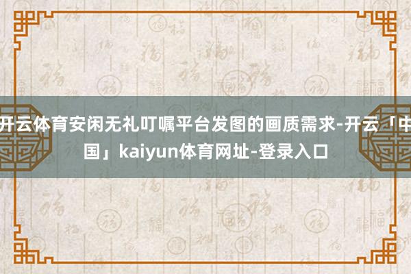 开云体育安闲无礼叮嘱平台发图的画质需求-开云「中国」kaiyun体育网址-登录入口