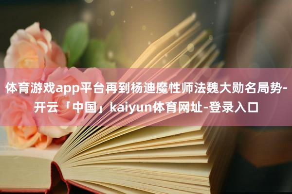体育游戏app平台再到杨迪魔性师法魏大勋名局势-开云「中国」kaiyun体育网址-登录入口