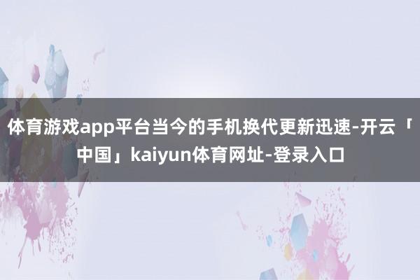 体育游戏app平台当今的手机换代更新迅速-开云「中国」kaiyun体育网址-登录入口