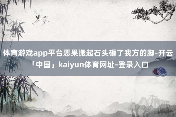 体育游戏app平台恶果搬起石头砸了我方的脚-开云「中国」kaiyun体育网址-登录入口