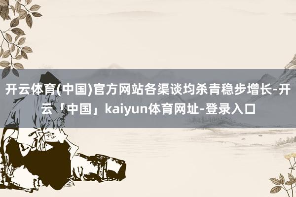 开云体育(中国)官方网站各渠谈均杀青稳步增长-开云「中国」kaiyun体育网址-登录入口