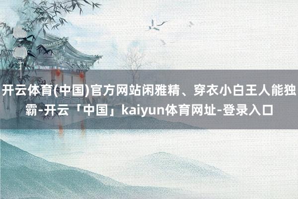 开云体育(中国)官方网站闲雅精、穿衣小白王人能独霸-开云「中国」kaiyun体育网址-登录入口