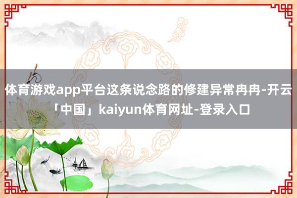 体育游戏app平台这条说念路的修建异常冉冉-开云「中国」kaiyun体育网址-登录入口