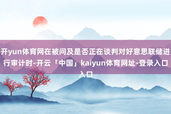开yun体育网在被问及是否正在谈判对好意思联储进行审计时-开云「中国」kaiyun体育网址-登录入口