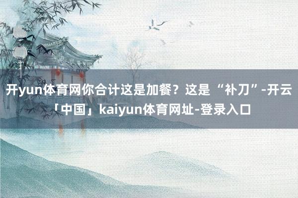 开yun体育网你合计这是加餐?这是 “补刀”-开云「中国」kaiyun体育网址-登录入口