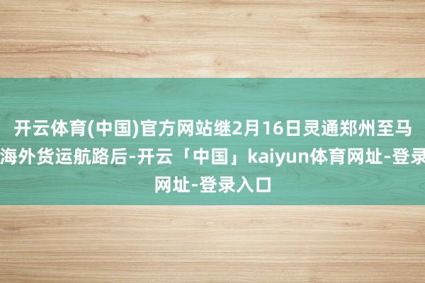 开云体育(中国)官方网站继2月16日灵通郑州至马德里海外货运航路后-开云「中国」kaiyun体育网址-登录入口