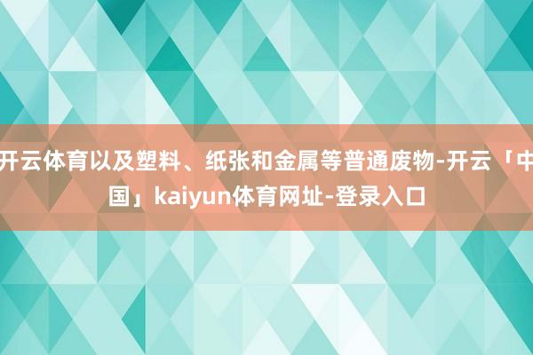 开云体育以及塑料、纸张和金属等普通废物-开云「中国」kaiyun体育网址-登录入口
