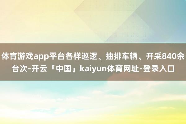 体育游戏app平台各样巡逻、抽排车辆、开采840余台次-开云「中国」kaiyun体育网址-登录入口