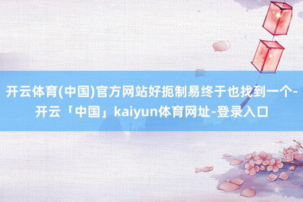 开云体育(中国)官方网站好扼制易终于也找到一个-开云「中国」kaiyun体育网址-登录入口