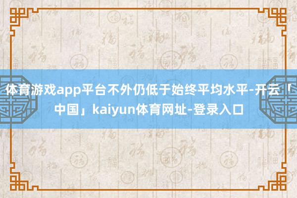 体育游戏app平台不外仍低于始终平均水平-开云「中国」kaiyun体育网址-登录入口