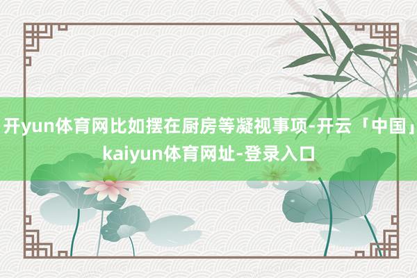 开yun体育网比如摆在厨房等凝视事项-开云「中国」kaiyun体育网址-登录入口