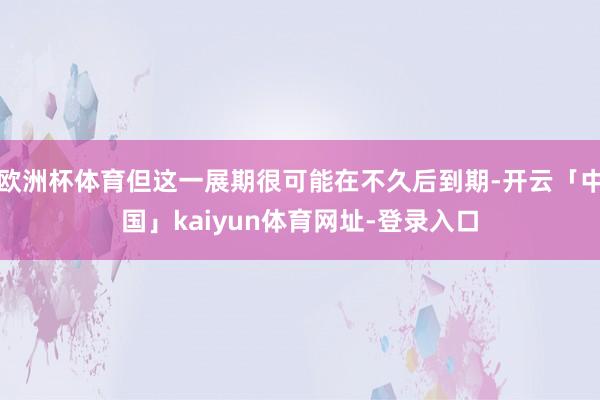 欧洲杯体育但这一展期很可能在不久后到期-开云「中国」kaiyun体育网址-登录入口