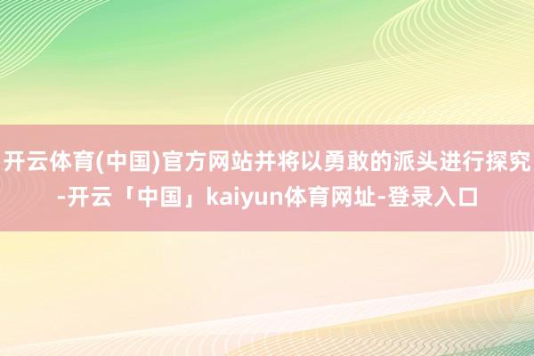 开云体育(中国)官方网站并将以勇敢的派头进行探究-开云「中国」kaiyun体育网址-登录入口