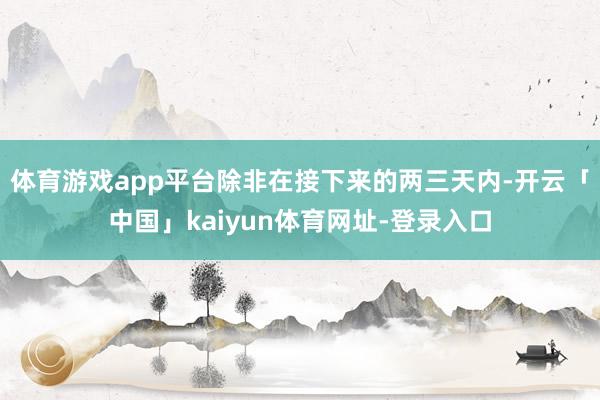 体育游戏app平台除非在接下来的两三天内-开云「中国」kaiyun体育网址-登录入口