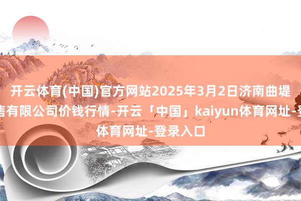 开云体育(中国)官方网站2025年3月2日济南曲堤蔬菜销售有限公司价钱行情-开云「中国」kaiyun体育网址-登录入口