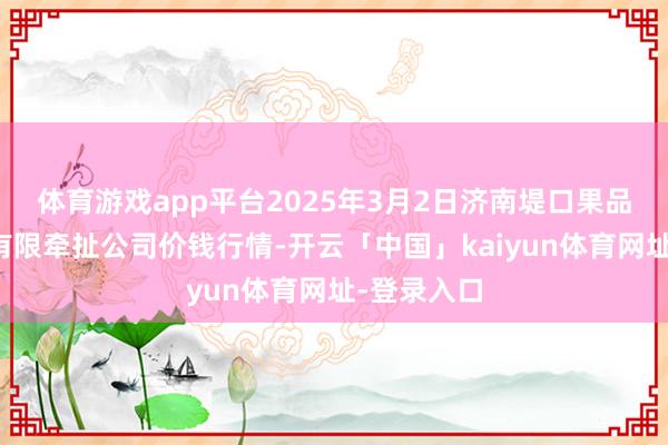 体育游戏app平台2025年3月2日济南堤口果品批发发展有限牵扯公司价钱行情-开云「中国」kaiyun体育网址-登录入口