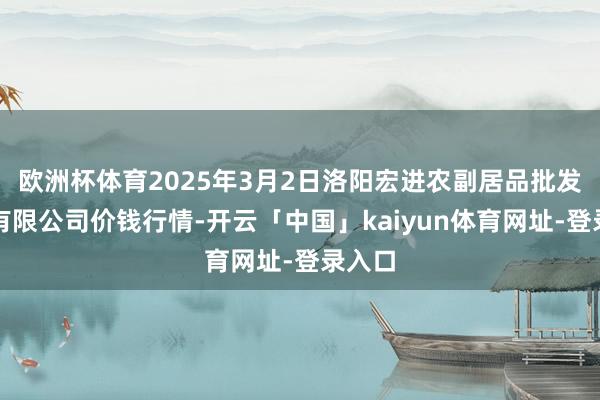 欧洲杯体育2025年3月2日洛阳宏进农副居品批发市集有限公司价钱行情-开云「中国」kaiyun体育网址-登录入口