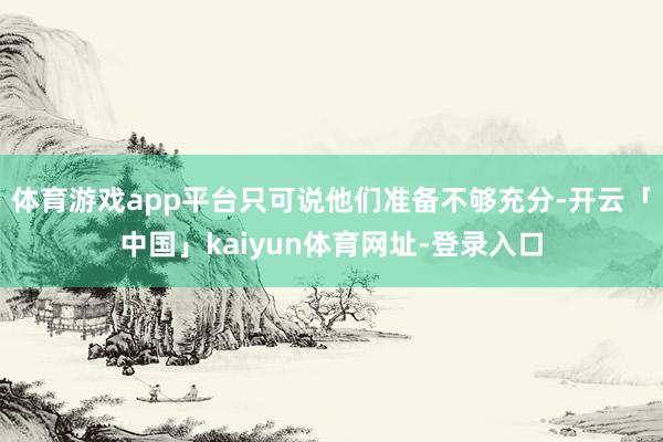 体育游戏app平台只可说他们准备不够充分-开云「中国」kaiyun体育网址-登录入口