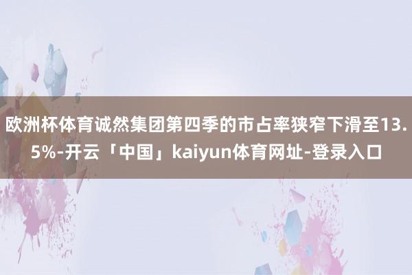 欧洲杯体育诚然集团第四季的市占率狭窄下滑至13.5%-开云「中国」kaiyun体育网址-登录入口