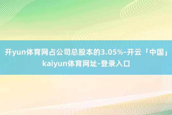 开yun体育网占公司总股本的3.05%-开云「中国」kaiyun体育网址-登录入口