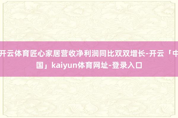 开云体育匠心家居营收净利润同比双双增长-开云「中国」kaiyun体育网址-登录入口