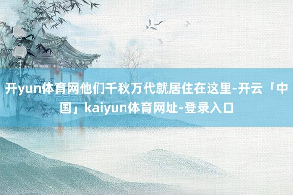 开yun体育网他们千秋万代就居住在这里-开云「中国」kaiyun体育网址-登录入口